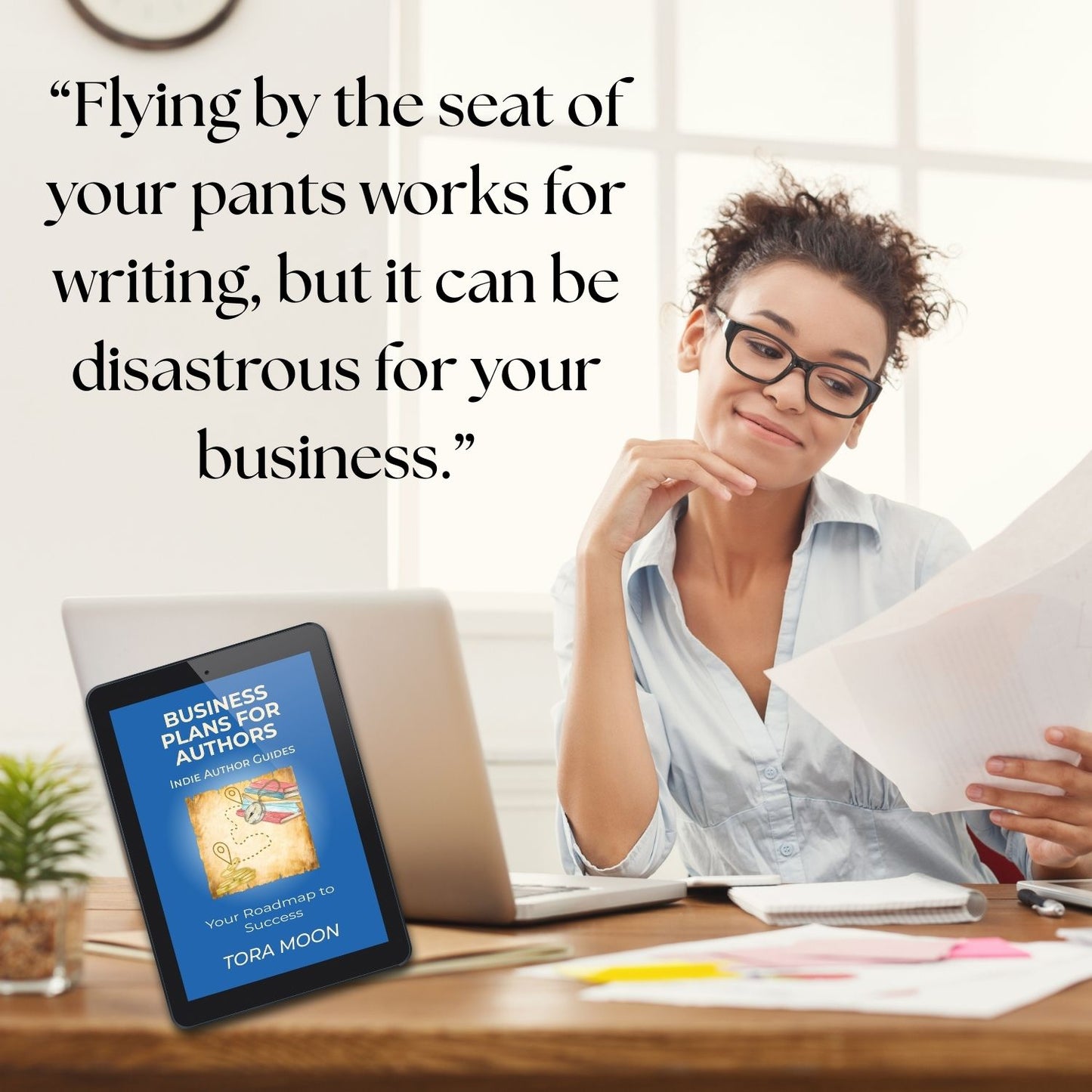 Quote from Business Plans for Authors by Tora Moon: ‘Flying by the seat of your pants works for writing, but it can be disastrous for your business,’ with ebook mockup in author workspace.