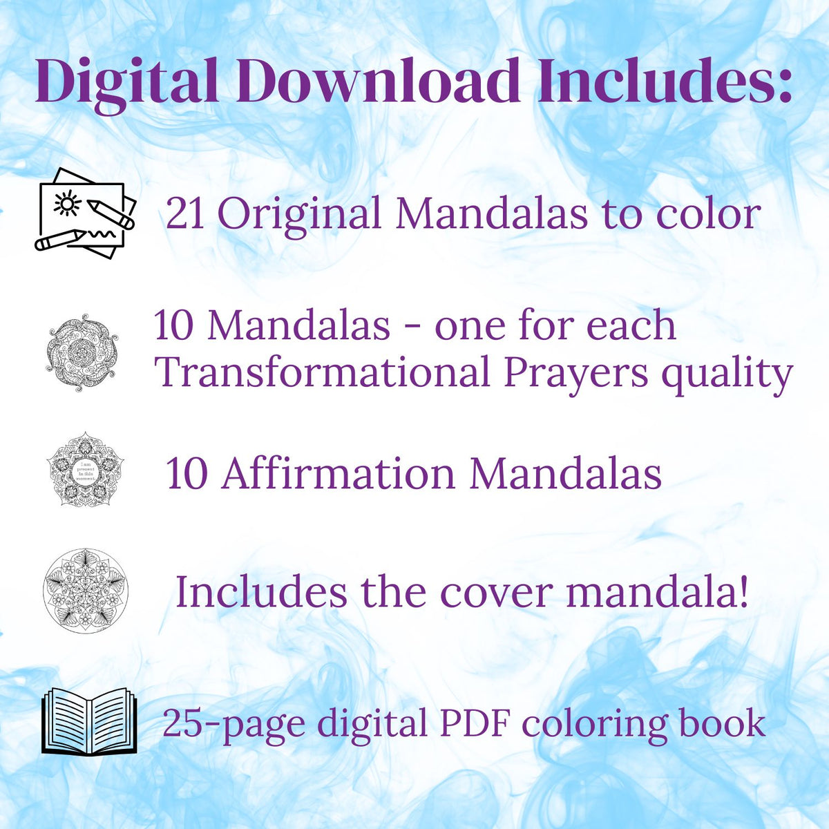 Digital download contents for the Transformational Prayers Mandala Coloring Book: 21 original mandalas to color, including 10 mandalas for the Transformational Prayers qualities, 10 affirmation mandalas, and the cover mandala in a 25-page PDF.